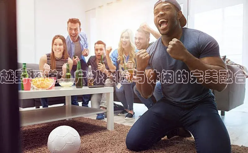 天富注册登录测速天键股份越野环道：户外探险与休闲的完美融合